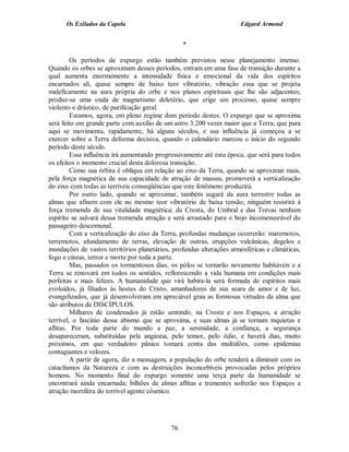 Os Exilados da Capela                                           Edgard Armond


                                                  *

         Os períodos de expurgo estão também previstos nesse planejamento imenso.
Quando os orbes se aproximam desses períodos, entram em uma fase de transição durante a
qual aumenta enormemente a intensidade física e emocional da vida dos espíritos
encarnados ali, quase sempre de baixo teor vibratório, vibração essa que se projeta
maleficamente na aura própria do orbe e nos planos espirituais que lhe são adjacentes;
produz-se uma onda de magnetismo deletério, que erige um processo, quase sempre
violento e drástico, de purificação geral.
         Estamos, agora, em pleno regime dum período destes. O expurgo que se aproxima
será feito em grande parte com auxílio de um astro 3.200 vezes maior que a Terra, que para
aqui se movimenta, rapidamente, há alguns séculos, e sua influência já começou a se
exercer sobre a Terra deforma decisiva, quando o calendário marcou o início do segundo
período deste século.
         Essa influência irá aumentando progressivamente até esta época, que será para todos
os efeitos o momento crucial desta dolorosa transição.
         Como sua órbita é oblíqua em relação ao eixo da Terra, quando se aproximar mais,
pela força magnética de sua capacidade de atração de massas, promoverá a verticalização
do eixo com todas as terríveis conseqüências que este fenômeno produzirá.
         Por outro lado, quando se aproximar, também sugará da aura terrestre todas as
almas que afinem com ele no mesmo teor vibratório de baixa tensão; ninguém resistirá à
força tremenda de sua vitalidade magnética; da Crosta, do Umbral e das Trevas nenhum
espírito se salvará dessa tremenda atração e será arrastado para o bojo incomensurável do
passageiro descomunal.
         Com a verticalização do eixo da Terra, profundas mudanças ocorrerão: maremotos,
terremotos, afundamento de terras, elevação de outras, erupções vulcânicas, degelos e
inundações de vastos territórios planetários, profundas alterações atmosféricas e climáticas,
fogo e cinzas, terror e morte por toda a parte.
         Mas, passados os tormentosos dias, os pólos se tornarão novamente habitáveis e a
Terra se renovará em todos os sentidos, reflorescendo a vida humana em condições mais
perfeitas e mais felizes. A humanidade que virá habita-la será formada de espíritos mais
evoluídos, já filiados às hostes do Cristo, amanhadores de sua seara de amor e de luz,
evangelizados, que já desenvolveram em apreciável grau as formosas virtudes da alma que
são atributos de DISCÍPULOS.
         Milhares de condenados já estão sentindo, na Crosta e nos Espaços, a atração
terrível, o fascínio desse abismo que se aproxima, e suas almas já se tornam inquietas e
aflitas. Por toda parte do mundo a paz, a serenidade, a confiança, a segurança
desapareceram, substituídas pela angústia, pelo temor, pelo ódio, e haverá dias, muito
próximos, em que verdadeiro pânico tomará conta das multidões, como epidemias
contagiantes e velozes.
         A partir de agora, diz a mensagem, a população do orbe tenderá a diminuir com os
cataclismos da Natureza e com as destruições inconcebíveis provocadas pelos próprios
homens. No momento final do expurgo somente uma terça parte da humanidade se
encontrará ainda encarnada; bilhões de almas aflitas e trementes sofrerão nos Espaços a
atração mortífera do terrível agente cósmico.




                                             76
 