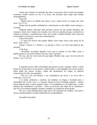 Os Exilados da Capela                                           Edgard Armond


         Assim, pois, estamos no princípio das dores e um pouco mais os sinais dos grandes
tormentos estarão visíveis no céu e na Terra, não havendo mais tempo para tardios
arrependimentos.
         Nesse dia:
         - "Quem estiver no telhado não desça à casa e quem estiver no campo não volte
atrás." (Lc,17:31)
         Porque haverá grandes atribulações e cada homem e cada mulher estará entregue a
si mesmo.
         Ninguém poderá interceder pelo próximo; haverá um tão grande desalento que
somente a morte será o desejo dos corações; até o Sol se esconderá, porque a atmosfera se
cobrirá de sombras; e nenhuma prece mais será ouvida e nenhum lamento mais comoverá
as Potestades ou desviará o curso dos acontecimentos.
         Como está escrito:
         - "E nesse dia haverá uma grande aflição como nunca houve nem nunca há de
haver." (Mt, 24:21)
         Porque o Mestre é o Senhor, e se passam a Terra e os Céus Suas palavras não
passarão.
         E Ele disse:
         - "Jerusalém! Jerusalém! Quantas vezes quis eu ajuntar os teus filhos como a
galinha ajunta os seus pintos debaixo das asas e não o quiseste...
         Por isso, não me vereis mais até que digais: Bendito seja o que vem em nome do
Senhor." (Lc,13:34-35)

                                                 *

        E enquanto nossos olhos conturbados perscrutam os céus, seguindo, aflitos, a réstia
branca de luz que deixa, na sua esteira, a linda Capela, o orbe longínquo dos nossos sonhos,
reboa ainda aos nossos ouvidos, vindas das profundezas do tempo, as palavras
comovedoras de João, nos repetindo:
        - "Ele era a luz dos homens, a luz resplandeceu nas trevas e as trevas não a
receberam." (Jo,1:4-5)
        E só então, penitentes e contritos, nós medimos, na trágica e tremenda lição, a
enormidade dos nossos erros e a extensão imensa de nossa obstinada cegueira: - porque
fomos daqueles para os quais, naquele tempo, a luz resplandeceu e foi desprezada; - somos
daqueles que repudiamos a salvação; - somos os proscritos que ainda não se redimiram e
que vão ser novamente julgados, pesados e medidos, no tribunal do divino poder.
        Por isso, é que permanecemos ainda neste vale expiatório de sombras e de morte a
entoar, lamentosamente, aa nênia melancólica do arrependimento.

       Jerusalém! Jerusalém!




                                            78
 