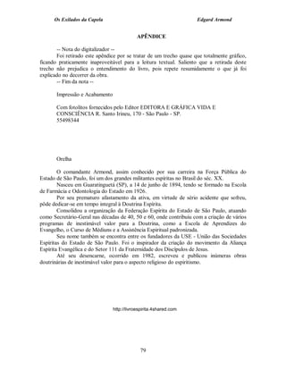 Os Exilados da Capela                                         Edgard Armond


                                            APÊNDICE

       -- Nota do digitalizador --
       Foi retirado este apêndice por se tratar de um trecho quase que totalmente gráfico,
ficando praticamente inaproveitável para a leitura textual. Saliento que a retirada deste
trecho não prejudica o entendimento do livro, pois repete resumidamente o que já foi
explicado no decorrer da obra.
       -- Fim da nota --

       Impressão e Acabamento

       Com fotolitos fornecidos pelo Editor EDITORA E GRÁFICA VIDA E
       CONSCIÊNCIA R. Santo Irineu, 170 - São Paulo - SP.
       55498344




       Orelha

        O comandante Armond, assim conhecido por sua carreira na Força Pública do
Estado de São Paulo, foi um dos grandes militantes espíritas no Brasil do séc. XX.
        Nasceu em Guaratinguetá (SP), a 14 de junho de 1894, tendo se formado na Escola
de Farmácia e Odontologia do Estado em 1926.
        Por seu prematuro afastamento da ativa, em virtude de sério acidente que sofreu,
pôde dedicar-se em tempo integral à Doutrina Espírita.
        Consolidou a organização da Federação Espírita do Estado de São Paulo, atuando
como Secretário-Geral nas décadas de 40, 50 e 60, onde contribuiu com a criação de vários
programas de inestimável valor para a Doutrina, como a Escola de Aprendizes do
Evangelho, o Curso de Médiuns e a Assistência Espiritual padronizada.
        Seu nome também se encontra entre os fundadores da USE - União das Sociedades
Espíritas do Estado de São Paulo. Foi o inspirador da criação do movimento da Aliança
Espírita Evangélica e do Setor 111 da Fraternidade dos Discípulos de Jesus.
        Até seu desencarne, ocorrido em 1982, escreveu e publicou inúmeras obras
doutrinárias de inestimável valor para o aspecto religioso do espiritismo.




                                http://livroespirita.4shared.com




                                             79
 