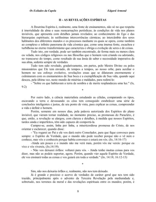 Os Exilados da Capela                                           Edgard Armond


                              II - AS REVELAÇÕES ESPÍRITAS

        A Doutrina Espírita é, realmente, uma fonte de ensinamentos, não só no que respeita
à imortalidade da alma e suas reencarnações periódicas; às condições de vida nos planos
invisíveis, que apresenta com detalhes jamais revelados; ao conhecimento do Ego e das
hierarquias espirituais; às sutilíssimas intercorrências cármicas; ao intercâmbio dos seres
habitantes dos diferentes mundos e os processos mediante os quais se opera, como também
ao complexo e infinito panorama da vida cósmica que, como uma imensa fonte, escachoa e
turbilhona no eterno transformismo que caracteriza e obriga a evolução de seres e de coisas.
        Tudo isto, em verdade, pode ser também encontrado, de forma mais ou menos clara
ou velada, nos códigos religiosos ou nas filosofias que o homem vem criando ou adotando,
no transcurso do tempo, como resultado de sua ânsia de saber e necessidade imperativa de
sua alma, sedenta sempre de verdades.
        Tudo tem sido revelado, gradativamente, em partes, pelo Mestre Divino ou pelos
missionários que Ele tem enviado, de tempos a tempos, ao nosso orbe, para auxiliar o
homem no seu esforço evolutivo, revelações essas que se dilataram enormemente e
culminaram com os ensinamentos de Sua boca e a exemplificação de Sua vida, quando aqui
desceu, pela última vez, neste mundo de misérias e maldades, para redimi-lo:
        - "Sobre os que habitavam a terra de sombra e de morte resplandeceu uma luz." (Is,
9:2)
                                                   *

        Por outro lado, a ciência materialista estudando as células, comparando os tipos,
escavando a terra e devassando os céus tem conseguido estabelecer uma série de
conclusões inteligentes e justas, de seu ponto de vista, para explicar as coisas, compreender
a vida e definir o homem.
        Porém, somente em nossos dias, pela palavra autorizada dos Espíritos do plano
invisível, que vieram tornar realidade, no momento preciso, as promessas do Paracleto, é
que, então, a revelação se alargou, com clareza e detalhes, à medida que nossos Espíritos,
tardos ainda e imperfeitos, têm sido capazes de comportá-la.
        Cumpre-se, assim, linha por linha, a misericordiosa promessa do Cristo, de nos
orientar e esclarecer, quando disse:
        - "Eu rogarei ao Pai e ele vos dará outro Consolador, para que fique convosco para
sempre: o Espírito de Verdade, que o mundo não pode receber porque não o vê nem o
conhece, mas vós o conheceis porque habita convosco e estará em vós. (Jo, 14:16-17)
        -Ainda um pouco e o mundo não me verá mais, porém vós me vereis: porque eu
vivo e vós vivereis, (Jo,14:19).
        - Não vos deixarei órfãos: voltarei para vós. - Ainda tenho muitas coisas para vos
dizer, mas não as podeis suportar, agora. Porém, quando vier aquele Espírito de Verdade,
ele vos ensinará todas as coisas e vos guiará em toda a verdade." (Jo, 14:18; 16:12-13)

                                                 *

        Sim, não nos deixaria órfãos e, realmente, não nos tem deixado.
        Já é grande e precioso o acervo de verdades de caráter geral que nos tem sido
trazido, principalmente após o advento da Terceira Revelação pela mediunidade e,
sobretudo, nos terrenos da moral e das revelações espirituais entre os mundos; porém, é


                                             8
 