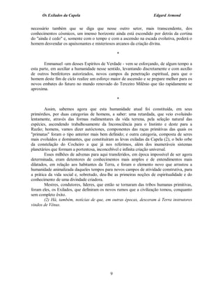Os Exilados da Capela                                         Edgard Armond


necessário também que se diga que nesse outro setor, mais transcendente, dos
conhecimentos cósmicos, um imenso horizonte ainda está escondido por detrás da cortina
do "ainda é cedo" e, somente com o tempo e com a ascensão na escada evolutiva, poderá o
homem desvendar os apaixonantes e misteriosos arcanos da criação divina.

                                                *

        Emmanuel -um desses Espíritos de Verdade - vem se esforçando, de algum tempo a
esta parte, em auxiliar a humanidade nesse sentido, levantando discretamente e com auxílio
de outros benfeitores autorizados, novos campos da penetração espiritual, para que o
homem deste fim de ciclo realize um esforço maior de ascensão e se prepare melhor para os
novos embates do futuro no mundo renovado do Terceiro Milênio que tão rapidamente se
aproxima.

                                                *

        Assim, sabemos agora que esta humanidade atual foi constituída, em seus
primórdios, por duas categorias de homens, a saber: uma retardada, que veio evoluindo
lentamente, através das formas rudimentares da vida terrena, pela seleção natural das
espécies, ascendendo trabalhosamente da Inconsciência para o Instinto e deste para a
Razão; homens, vamos dizer autóctones, componentes das raças primitivas das quais os
"primatas" foram o tipo anterior mais bem definido; e outra categoria, composta de seres
mais evoluídos e dominantes, que constituíram as levas exiladas da Capela (2), o belo orbe
da constelação do Cocheiro a que já nos referimos, além dos inumeráveis sistemas
planetários que formam a portentosa, inconcebível e infinita criação universal.
        Esses milhões de advenas para aqui transferidos, em época impossível de ser agora
determinada, eram detentores de conhecimentos mais amplos e de entendimentos mais
dilatados, em relação aos habitantes da Terra, e foram o elemento novo que arrastou a
humanidade animalizada daqueles tempos para novos campos de atividade construtiva, para
a prática da vida social e, sobretudo, deu-lhe as primeiras noções de espiritualidade e do
conhecimento de uma divindade criadora.
        Mestres, condutores, líderes, que então se tornaram das tribos humanas primitivas,
foram eles, os Exilados, que definiram os novos rumos que a civilização tomou, conquanto
sem completo êxito.
        (2) Há, também, notícias de que, em outras épocas, desceram à Terra instrutores
vindos de Vênus.




                                            9
 