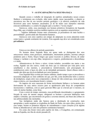 Os Exilados da Capela

Edgard Armond

V - AS ENCARNAÇÕES NA SEGUNDA RAÇA
Quando cessou o trabalho de integração de espíritos animalizados nesses corpos
fluídicos e terminaram sua evolução, aliás muito rápida, nessa raça-padrão, o planeta se
encontrava nos fins de seu terceiro período geológico e já oferecia condições de vida
favoráveis para seres humanos encarnados; já de há muito seus elementos materiais
estavam estabilizados e o cenário foi julgado apto a receber o "rei da criação".
Iniciou-se, então, essa encarnação nos homens primitivos formadores da Segunda
Raça-Mãe, que a tradição esotérica também registrou com as seguintes características:
- "espíritos habitando formas mais consistentes, já possuidores de mais lucidez e
personalidade", porém ainda não fisicamente humanos.
Iniciou-se com estes espíritos um estágio de adaptação na crosta planetária tendo
como teatro o grande continente da Lemúria. Esta segunda raça deve ser considerada como
pré-adâmica.
*
Estava-se nos albores do período quaternário.
Os homens dessa Segunda Raça em quase nada se distinguiam dos seus
antecessores símios; eram grotescos, animalizados, inteiramente peludos, enormes cabeças
pendentes para a frente, braços longos que quase tocavam os joelhos; ferozes, de andar
trôpego e vacilante e em cujo olhar, inexpressivo e esquivo, predominavam a desconfiança
e o medo.
Alimentavam-se de frutos e raízes; viviam isolados, escondidos nas matas e nas
rochas, fugindo uns dos outros, vendo nas feras que os rodeavam por toda parte seres
semelhantes a eles mesmos, e procriando-se instintivamente, sem preocupação de
estabelecerem entre si laços de afeto ou de intimidade permanente. Quem olhasse então o
mundo não diria que ele já era habitado por seres humanos.
Essa Segunda Raça evoluiu por muitos milênios, dando tempo a que se procedesse a
necessária adaptação ao meio ambiente até que, por fim, como desabrochar lento e custoso
da inteligência, surgiu entre seus componentes o desejo de vida comum que, nessa primeira
etapa evolutiva, era visceralmente brutal e violento.
Os ímpetos do sexo nasceram de forma terrivelmente bárbara e os homens saíam
furtivamente de seus antros escuros para se apoderarem pela força de companheiras
inconscientes e indefesas, com as quais geravam filhos que se criavam por si mesmos, ao
redor do núcleo familiar, como feras.
Com o correr do tempo, entretanto, essa proliferação desordenada e o agrupamento
forçado de seres do mesmo sangue, obrigaram os homens a procurar habitações mais
amplas e cômodas, que encontraram em grutas e cavernas naturais, nas bases das colinas ou
nas anfratuosidades das montanhas.
Sua inteligência ainda não bastava para a idealização de construções mais
apropriadas e assim surgiram os trogloditas da Idade da Pedra, em cujos olhos, porém, já a
esse tempo, luziam os primeiros fulgores do entendimento e cujos corações já de alguma
forma se abrandavam ao calor dos primeiros sentimentos humanos.
Eis como eles foram vistos pelo espírito de João, o Evangelista, em comunicação
dada na Espanha, nos fins do século passado.(4)

17

 