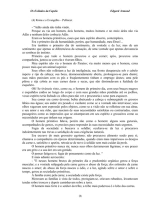 Os Exilados da Capela

Edgard Armond

(4) Roma e o Evangelho – Pellincer.

- "Adão ainda não tinha vindo.
Porque eu via um homem, dois homens, muitos homens e no meio deles não via
Adão e nenhum deles conhecia Adão.
Eram os homens primitivos, esses que meu espírito absorto, contemplava.
Era o primeiro dia da humanidade; porém, que humanidade, meu Deus!...
Era também o primeiro dia do sentimento, da vontade e da luz; mas de um
sentimento que apenas se diferenciava da sensação, de uma vontade que apenas desvanecia
as sombras do instinto.
Primeiro que tudo o homem procurou o que comer; após, procurou uma
companheira, juntou-se com ela e tiveram filhos.
Meu espírito não via o homem do Paraíso; via muito menos que o homem, coisa
pouco mais que um animal superior.
Seus olhos não refletiam a luz da inteligência; sua fronte desaparecia sob o cabelo
áspero e rijo da cabeça; sua boca, desmesuradamente aberta, prolongava-se para diante;
suas mãos pareciam com os pés e freqüentemente tinham o emprego destes; uma pele
pilosa e rija cobria as suas carnes duras e secas, que não dissimulavam a fealdade do
esqueleto.
Oh! Se tivésseis visto, como eu, o homem do primeiro dia, com seus braços magros
e esquálidos caídos ao longo do corpo e com suas grandes mãos pendidas até os joelhos,
vosso espírito teria fechado os olhos para não ver e procuraria o sono para esquecer.
Seu comer era como devorar; bebia abaixando a cabeça e submergindo os grossos
lábios nas águas; seu andar era pesado e vacilante como se a vontade não interviesse; seus
olhos vagavam sem expressão pelos objetos, como se a visão não se refletisse em sua alma;
e seu amor e seu ódio, que nasciam de suas necessidades satisfeitas ou contrariadas, eram
passageiros como as impressões que se estampavam em seu espírito e grosseiros como as
necessidades em que tinham sua origem.
O homem primitivo falava, porém não como o homem: alguns sons guturais,
acompanhados de gestos, os precisos para responder às suas necessidades mais urgentes.
Fugia da sociedade e buscava a solidão; ocultava-se da luz e procurava
indolentemente nas trevas a satisfação de suas exigências naturais.
Era escravo do mais grosseiro egoísmo; não procurava alimento senão para si;
chamava a companheira em épocas determinadas, quando eram mais imperiosos os desejos
da carne e, satisfeito o apetite, retraía-se de novo à solidão sem mais cuidar da prole.
O homem primitivo nunca ria; nunca seus olhos derramavam lágrimas; o seu prazer
era um grito e a sua dor era um gemido.
O pensar fatigava-o; fugia do pensamento como da luz. "
E mais adiante acrescenta:
- "E nesses homens brutos do primeiro dia o predomínio orgânico gerou a força
muscular; e a vontade subjugada pela carne gerou o abuso da força; dos estímulos da carne
nasceu o amor; do abuso da força nasceu o ódio, e a luz, agindo sobre o amor e sobre o
tempo, gerou as sociedades primitivas.
A família existe pela carne; a sociedade existe pela força.
Moravam as famílias à vista de todos, protegiam-se, criavam rebanhos, levantavam
tendas sobre troncos e depois caminhavam sobre a terra.
O homem mais forte é o senhor da tribo; a tribo mais poderosa é o lobo das outras.
18

 