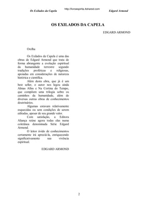 Os Exilados da Capela

http://livroespirita.4shared.com

Edgard Armond

OS EXILADOS DA CAPELA
EDGARD ARMOND

Orelha
Os Exilados da Capela é uma das
obras de Edgard Armond que trata de
forma abrangente a evolução espiritual
da humanidade terrestre segundo
tradições
proféticas
e
religiosas,
apoiadas em considerações de natureza
histórica e científica.
Além desta obra, que já é um
best seller, o autor nos legou ainda
Almas Afins e Na Cortina do Tempo,
que compõem uma trilogia sobre os
caminhos da humanidade, além de
diversas outras obras de conhecimentos
doutrinários.
Algumas estavam relativamente
esquecidas ou sem condições de serem
editadas, apesar de seu grande valor.
Com satisfação, a Editora
Aliança reúne agora todas elas numa
coletânea denominada Série Edgard
Armond.
O leitor ávido de conhecimentos
certamente irá apreciá-la, enriquecendo
significativamente
sua
vivência
espiritual.
EDGARD ARMOND

2

 