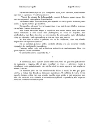 Os Exilados da Capela

Edgard Armond

Da mesma comunicação de João Evangelista, a que já nos referimos, transcrevemos
aqui mais os seguintes e evocativos períodos:
- "Depois do primeiro dia da humanidade, o corpo do homem aparece menos feio,
menos repugnante à contemplação de minha alma.
Sua fronte começa a debuxar-se na parte superior do rosto, quando o vento açoita e
levanta as ásperas melenas que a cobrem.
Os seus olhos são mais vivos e transparentes; o seu nariz é mais afilado e levantado
e a sua boca é menos proeminente.
Seus braços são menos longos e esquálidos, suas carnes menos secas, suas mãos
menos volumosas e com dedos mais prolongados; os ossos do esqueleto mais
arredondados, mais bem dispostos aos movimentos das articulações; maior elasticidade
existe nos músculos e mais transparência na pele que cobre todo o corpo.
No seu olhar se reflete o primeiro raio de luz intelectual, como um primeiro
despertar do seu espírito adormecido.
No seu caminhar, já menos lerdo e vacilante, adivinha-se a ação inicial da vontade,
o princípio das manifestações espontâneas.
Procura a mulher e não mais a abandona; assiste-lhe no nascimento dos filhos, com
quem reparte o calor e o alimento.
O sentimento começa a despertar-lhe. "
*
A humanidade, nessa ocasião, estava então num ponto em que uma ajuda exterior
era necessária e urgente, não só para consolidar os poucos e laboriosos passos já
palmilhados como, principalmente, para dar-lhe diretrizes mais seguras e mais amplas no
sentido evolutivo.
Em nenhuma época da vida humana tem-lhe faltado o auxílio do Alto que, quase
sempre, se realiza pela descida de Emissários autorizados. O problema da Terra, porém,
naqueles tempos, exigia para sua solução, medidas mais amplas e mais completas que,
aliás, não tardaram a ser tomadas pelas entidades espirituais responsáveis pelo progresso
planetário, como veremos em seguida.

21

 