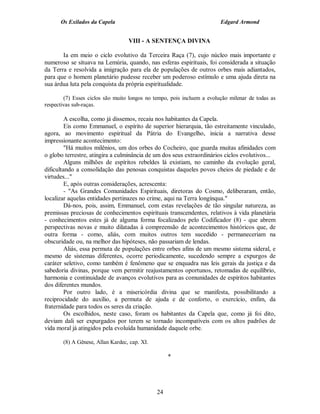 Os Exilados da Capela

Edgard Armond

VIII - A SENTENÇA DIVINA
Ia em meio o ciclo evolutivo da Terceira Raça (7), cujo núcleo mais importante e
numeroso se situava na Lemúria, quando, nas esferas espirituais, foi considerada a situação
da Terra e resolvida a imigração para ela de populações de outros orbes mais adiantados,
para que o homem planetário pudesse receber um poderoso estímulo e uma ajuda direta na
sua árdua luta pela conquista da própria espiritualidade.
(7) Esses ciclos são muito longos no tempo, pois incluem a evolução milenar de todas as
respectivas sub-raças.

A escolha, como já dissemos, recaiu nos habitantes da Capela.
Eis como Emmanuel, o espírito de superior hierarquia, tão estreitamente vinculado,
agora, ao movimento espiritual da Pátria do Evangelho, inicia a narrativa desse
impressionante acontecimento:
"Há muitos milênios, um dos orbes do Cocheiro, que guarda muitas afinidades com
o globo terrestre, atingira a culminância de um dos seus extraordinários ciclos evolutivos...
Alguns milhões de espíritos rebeldes lá existiam, no caminho da evolução geral,
dificultando a consolidação das penosas conquistas daqueles povos cheios de piedade e de
virtudes..."
E, após outras considerações, acrescenta:
- "As Grandes Comunidades Espirituais, diretoras do Cosmo, deliberaram, então,
localizar aquelas entidades pertinazes no crime, aqui na Terra longínqua."
Dá-nos, pois, assim, Emmanuel, com estas revelações de tão singular natureza, as
premissas preciosas de conhecimentos espirituais transcendentes, relativos à vida planetária
- conhecimentos estes já de alguma forma focalizados pelo Codificador (8) - que abrem
perspectivas novas e muito dilatadas à compreensão de acontecimentos históricos que, de
outra forma - como, aliás, com muitos outros tem sucedido - permaneceriam na
obscuridade ou, na melhor das hipóteses, não passariam de lendas.
Aliás, essa permuta de populações entre orbes afins de um mesmo sistema sideral, e
mesmo de sistemas diferentes, ocorre periodicamente, sucedendo sempre a expurgos de
caráter seletivo, como também é fenômeno que se enquadra nas leis gerais da justiça e da
sabedoria divinas, porque vem permitir reajustamentos oportunos, retomadas de equilíbrio,
harmonia e continuidade de avanços evolutivos para as comunidades de espíritos habitantes
dos diferentes mundos.
Por outro lado, é a misericórdia divina que se manifesta, possibilitando a
reciprocidade do auxílio, a permuta de ajuda e de conforto, o exercício, enfim, da
fraternidade para todos os seres da criação.
Os escolhidos, neste caso, foram os habitantes da Capela que, como já foi dito,
deviam dali ser expurgados por terem se tornado incompatíveis com os altos padrões de
vida moral já atingidos pela evoluída humanidade daquele orbe.
(8) A Gênese, Allan Kardec, cap. XI.

*

24

 