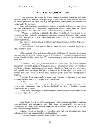 Os Exilados da Capela

Edgard Armond

IX - AS ENCARNAÇÕES PUNITIVAS
A esse tempo, os Prepostos do Senhor haviam conseguido selecionar, em várias
partes do globo, e no seio dos vários povos que o habitavam, núcleos distintos e apurados
de homens primitivos em cujos corpos, já biologicamente aperfeiçoados, devia iniciar-se a
reencarnação dos capelinos.
Esses núcleos estavam localizados no Oriente, no planalto do Pamir, no centro norte
da Ásia e na Lemúria, e no Ocidente entre os primitivos atlantes, e, entre todos, os chineses
(mongóis) eram os mais adiantados como confirma Emmanuel, quando diz:
- "Quando se verificou a chegada das almas proscritas da Capela, em épocas
remotíssimas, já a existência chinesa contava com uma organização regular, oferecendo os
tipos mais homogêneos e mais selecionados do planeta, em face dos remanescentes
humanos primitivos.
Suas tradições já andavam, de geração em geração, construindo as obras do porvir."
E acrescenta:
- "Inegavelmente o mais prístino foco de todos os surtos evolutivos do globo é a
China milenária."(10)
10 Para a ciência oficial a civilização chinesa não vai além de 300 anos antes de nossa era,
mas suas tradições fazem-na remontar a mais de 100 mil anos. A civilização chinesa, entretanto,
veio da Atlântida primitiva - vide o Cap. XV - o que demonstra ser muito anterior até mesmo a esta
última data.

Os capelinos, pois, que já estavam reunidos, como vimos, no etéreo terrestre,
aguardando o momento propício, começaram, então, a encarnar nos grupos selecionados a
que já nos referimos, predominantemente nos do planalto do Pamir, que apresentavam as
mais aperfeiçoadas condições biológicas e etnográficas, como sejam: pele mais clara,
cabelos mais lisos, rostos de traços mais regulares, porte físico mais desempenado e
elegante.
A respeito dessa miscigenação, a narrativa de Emmanuel, se bem que de um ponto
de vista mais geral não deixa, contudo, de ser esclarecedora.
Diz ele:
-"Aquelas almas aflitas e atormentadas, encarnaram-se proporcionalmente nas
regiões mais importantes, onde se haviam localizado as tribos e famílias primitivas,
descendentes dos primatas.
E com a sua reencarnação no mundo terreno estabeleciam-se fatores definitivos na
história etnológica dos seres”.
*
Dessa forma, pois, é que se formaram nessas regiões os primeiros núcleos raciais da
nova civilização em perspectiva que, dali, foram se espalhando, em sucessivos
cruzamentos, por todo o globo, máxime no Oriente, onde habitava a Terceira Raça, em seus
mais condensados agrupamentos.
Ouçamos, agora, novamente, o Evangelista descrever esse acontecimento, numa
visão retrospectiva de impressionadora e poética beleza:
- "Donde vieram esses homens, novos no meio dos homens?”

26

 