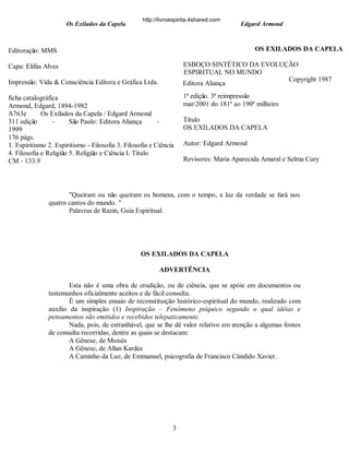 Os Exilados da Capela

http://livroespirita.4shared.com

Edgard Armond

OS EXILADOS DA CAPELA

Editoração: MMS

ESBOÇO SINTÉTICO DA EVOLUÇÃO
ESPIRITUAL NO MUNDO
Copyright 1987
Editora Aliança

Capa: Elifas Alves
Impressão: Vida & Consciência Editora e Gráfica Ltda.
ficha catalográfica
Armond, Edgard, 1894-1982
A763e
Os Exilados da Capela / Edgard Armond
311 edição
São Paulo: Editora Aliança
1999
176 págs.
1. Espiritismo 2. Espiritismo - Filosofia 3. Filosofia e Ciência
4. Filosofia e Religião 5. Religião e Ciência I. Título
CM - 133.9

1ª edição. 3ª reimpressão
mar/2001 do 181º ao 190º milheiro
Título
OS EXILADOS DA CAPELA
Autor: Edgard Armond
Revisores: Maria Aparecida Amaral e Selma Cury

"Queiram ou não queiram os homens, com o tempo, a luz da verdade se fará nos
quatro cantos do mundo. "
Palavras de Razin, Guia Espiritual.

OS EXILADOS DA CAPELA
ADVERTÊNCIA
Esta não é uma obra de erudição, ou de ciência, que se apóie em documentos ou
testemunhos oficialmente aceitos e de fácil consulta.
É um simples ensaio de reconstituição histórico-espiritual do mundo, realizado com
auxílio da inspiração (1) Inspiração – Fenômeno psíquico segundo o qual idéias e
pensamentos são emitidos e recebidos telepaticamente.
Nada, pois, de estranhável, que se lhe dê valor relativo em atenção a algumas fontes
de consulta recorridas, dentre as quais se destacam:
A Gênese, de Moisés
A Gênese, de Allan Kardec
A Caminho da Luz, de Emmanuel, psicografia de Francisco Cândido Xavier.

3

 