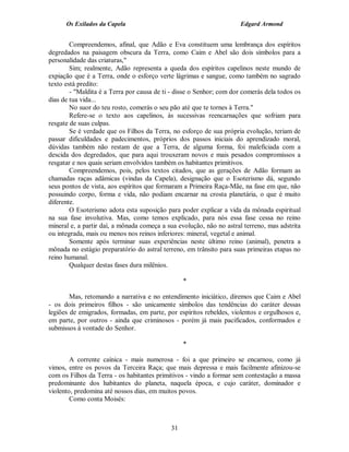 Os Exilados da Capela

Edgard Armond

Compreendemos, afinal, que Adão e Eva constituem uma lembrança dos espíritos
degredados na paisagem obscura da Terra, como Caim e Abel são dois símbolos para a
personalidade das criaturas,"
Sim; realmente, Adão representa a queda dos espíritos capelinos neste mundo de
expiação que é a Terra, onde o esforço verte lágrimas e sangue, como também no sagrado
texto está predito:
- "Maldita é a Terra por causa de ti - disse o Senhor; com dor comerás dela todos os
dias de tua vida...
No suor do teu rosto, comerás o seu pão até que te tornes à Terra."
Refere-se o texto aos capelinos, às sucessivas reencarnações que sofriam para
resgate de suas culpas.
Se é verdade que os Filhos da Terra, no esforço de sua própria evolução, teriam de
passar dificuldades e padecimentos, próprios dos passos iniciais do aprendizado moral,
dúvidas também não restam de que a Terra, de alguma forma, foi maleficiada com a
descida dos degredados, que para aqui trouxeram novos e mais pesados compromissos a
resgatar e nos quais seriam envolvidos também os habitantes primitivos.
Compreendemos, pois, pelos textos citados, que as gerações de Adão formam as
chamadas raças adâmicas (vindas da Capela), designação que o Esoterismo dá, segundo
seus pontos de vista, aos espíritos que formaram a Primeira Raça-Mãe, na fase em que, não
possuindo corpo, forma e vida, não podiam encarnar na crosta planetária, o que é muito
diferente.
O Esoterismo adota esta suposição para poder explicar a vida da mônada espiritual
na sua fase involutiva. Mas, como temos explicado, para nós essa fase cessa no reino
mineral e, a partir daí, a mônada começa a sua evolução, não no astral terreno, mas adstrita
ou integrada, mais ou menos nos reinos inferiores: mineral, vegetal e animal.
Somente após terminar suas experiências neste último reino (animal), penetra a
mônada no estágio preparatório do astral terreno, em trânsito para suas primeiras etapas no
reino humanal.
Qualquer destas fases dura milênios.
*
Mas, retomando a narrativa e no entendimento iniciático, diremos que Caim e Abel
- os dois primeiros filhos - são unicamente símbolos das tendências do caráter dessas
legiões de emigrados, formadas, em parte, por espíritos rebeldes, violentos e orgulhosos e,
em parte, por outros - ainda que criminosos - porém já mais pacificados, conformados e
submissos à vontade do Senhor.
*
A corrente caínica - mais numerosa - foi a que primeiro se encarnou, como já
vimos, entre os povos da Terceira Raça; que mais depressa e mais facilmente afinizou-se
com os Filhos da Terra - os habitantes primitivos - vindo a formar sem contestação a massa
predominante dos habitantes do planeta, naquela época, e cujo caráter, dominador e
violento, predomina até nossos dias, em muitos povos.
Como conta Moisés:

31

 