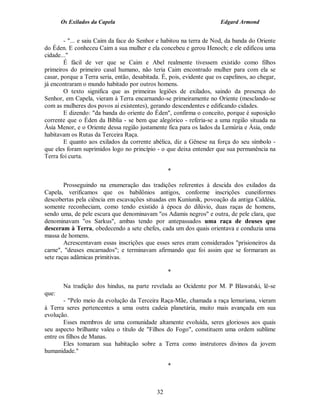 Os Exilados da Capela

Edgard Armond

- "... e saiu Caim da face do Senhor e habitou na terra de Nod, da banda do Oriente
do Éden. E conheceu Caim a sua mulher e ela concebeu e gerou Henoch; e ele edificou uma
cidade..."
É fácil de ver que se Caim e Abel realmente tivessem existido como filhos
primeiros do primeiro casal humano, não teria Caim encontrado mulher para com ela se
casar, porque a Terra seria, então, desabitada. É, pois, evidente que os capelinos, ao chegar,
já encontraram o mundo habitado por outros homens.
O texto significa que as primeiras legiões de exilados, saindo da presença do
Senhor, em Capela, vieram à Terra encarnando-se primeiramente no Oriente (mesclando-se
com as mulheres dos povos aí existentes), gerando descendentes e edificando cidades.
E dizendo: "da banda do oriente do Éden", confirma o conceito, porque é suposição
corrente que o Éden da Bíblia - se bem que alegórico - referia-se a uma região situada na
Ásia Menor, e o Oriente dessa região justamente fica para os lados da Lemúria e Ásia, onde
habitavam os Rutas da Terceira Raça.
E quanto aos exilados da corrente abélica, diz a Gênese na força do seu símbolo que eles foram suprimidos logo no princípio - o que deixa entender que sua permanência na
Terra foi curta.
*
Prosseguindo na enumeração das tradições referentes à descida dos exilados da
Capela, verificamos que os babilônios antigos, conforme inscrições cuneiformes
descobertas pela ciência em escavações situadas em Kuniunik, povoação da antiga Caldéia,
somente reconheciam, como tendo existido à época do dilúvio, duas raças de homens,
sendo uma, de pele escura que denominavam "os Adamis negros" e outra, de pele clara, que
denominavam "os Sarkus", ambas tendo por antepassados uma raça de deuses que
desceram à Terra, obedecendo a sete chefes, cada um dos quais orientava e conduzia uma
massa de homens.
Acrescentavam essas inscrições que esses seres eram considerados "prisioneiros da
carne", "deuses encarnados"; e terminavam afirmando que foi assim que se formaram as
sete raças adâmicas primitivas.
*
Na tradição dos hindus, na parte revelada ao Ocidente por M. P Blawatski, lê-se
que:
- "Pelo meio da evolução da Terceira Raça-Mãe, chamada a raça lemuriana, vieram
à Terra seres pertencentes a uma outra cadeia planetária, muito mais avançada em sua
evolução.
Esses membros de uma comunidade altamente evoluída, seres gloriosos aos quais
seu aspecto brilhante valeu o título de "Filhos do Fogo", constituem uma ordem sublime
entre os filhos de Manas.
Eles tomaram sua habitação sobre a Terra como instrutores divinos da jovem
humanidade."
*

32

 