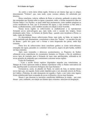 Os Exilados da Capela

Edgard Armond

Ao centro e norte desta ultima região, formou-se um imenso lago que os antigos
denominaram "Tritônio", que, mais tarde, como veremos adiante, foi substituído por
desertos.
Desse cataclismo, todavia, milhares de Rutas se salvaram, ganhando as partes altas
das montanhas que ficaram sobre as águas e passaram, então, a formar inumeráveis ilhas no
Oceano Índico e no Pacífico, as quais ainda hoje permanecem, como também atingiram as
costas meridionais da Ásia, que se levantaram das águas, e cujo território se lhes abria à
frente, acolhedoramente, como também sucedeu em relação à atual Austrália.
Nessas novas regiões os sobreviventes se estabeleceram e se reproduziram
formando povos semi-selvagens que, mais tarde, com o suceder dos tempos, foram
dominados pelos Árias - os homens da Quinta Raça - quando estes invadiram a Pérsia e a
índia, vindos do Ocidente.
Os descendentes desses sobreviventes Rutas, mais tarde, na Índia, no regime de
castas instituído pelo Bramanismo, constituíram a classe dos "Sudras" - os nascidos dos pés
de Brama - parte dos quais veio a formar a casta desprezada dos párias, ainda hoje
existente.
Outra leva de sobreviventes desse cataclismo ganhou as costas norte-africanas,
emergidas das águas, passando aí a constituir vários povos, negros de pele luzidia, também
até hoje existentes.
Após esses tremendos e dolorosos acontecimentos, os Prepostos do Senhor
ultimaram novas experiências de cruzamentos humanos no Oriente, a fim de estabelecer
novos tipos de transição para a formação de raças mais aperfeiçoadas, utilizando-se de
novas gerações de emigrados que continuaram a encarnar nessas regiões.
Como diz Emmanuel:
- "Com o auxílio desses espíritos degredados naquelas eras remotíssimas, as
falanges do Cristo operavam ainda as últimas experiências sobre os fluidos renovadores da
vida, aperfeiçoando os caracteres biológicos das raças humanas."
Formaram-se, assim, no planalto do Pamir, no centro da Ásia, os núcleos desses
novos tipos que, em seguida, foram sendo impelidos para o sul, descendo através da Pérsia,
da Caldéia e Palestina, de onde alcançaram em seguida o Egito; e por todos estes lugares
foram estabelecendo bases avançadas de novas civilizações e novas raças humanas.
Desses é que disseram as inscrições cuneiformes babilônicas já citadas – que eram
deuses - pois, realmente, em relação aos demais tipos existentes, mereciam tal designação.

43

 
