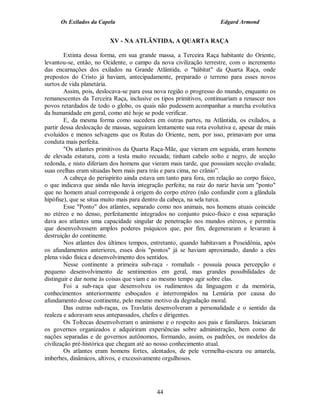 Os Exilados da Capela

Edgard Armond

XV - NA ATLÂNTIDA, A QUARTA RAÇA
Extinta dessa forma, em sua grande massa, a Terceira Raça habitante do Oriente,
levantou-se, então, no Ocidente, o campo da nova civilização terrestre, com o incremento
das encarnações dos exilados na Grande Atlântida, o "hábitat" da Quarta Raça, onde
prepostos do Cristo já haviam, antecipadamente, preparado o terreno para esses novos
surtos de vida planetária.
Assim, pois, deslocava-se para essa nova região o progresso do mundo, enquanto os
remanescentes da Terceira Raça, inclusive os tipos primitivos, continuariam a renascer nos
povos retardados de todo o globo, os quais não pudessem acompanhar a marcha evolutiva
da humanidade em geral, como até hoje se pode verificar.
E, da mesma forma como sucedera em outras partes, na Atlântida, os exilados, a
partir dessa deslocação de massas, seguiram lentamente sua rota evolutiva e, apesar de mais
evoluídos e menos selvagens que os Rutas do Oriente, nem, por isso, primavam por uma
conduta mais perfeita.
"Os atlantes primitivos da Quarta Raça-Mãe, que vieram em seguida, eram homens
de elevada estatura, com a testa muito recuada; tinham cabelo solto e negro, de secção
redonda, e nisto diferiam dos homens que vieram mais tarde, que possuíam secção ovalada;
suas orelhas eram situadas bem mais para trás e para cima, no crânio”.
A cabeça do perispírito ainda estava um tanto para fora, em relação ao corpo físico,
o que indicava que ainda não havia integração perfeita; na raiz do nariz havia um "ponto"
que no homem atual corresponde à origem do corpo etéreo (não confundir com a glândula
hipófise), que se situa muito mais para dentro da cabeça, na sela turca.
Esse "Ponto" dos atlantes, separado como nos animais, nos homens atuais coincide
no etéreo e no denso, perfeitamente integrados no conjunto psico-físico e essa separação
dava aos atlantes uma capacidade singular de penetração nos mundos etéreos, e permitiu
que desenvolvessem amplos poderes psíquicos que, por fim, degeneraram e levaram à
destruição do continente.
Nos atlantes dos últimos tempos, entretanto, quando habitavam a Poseidônia, após
os afundamentos anteriores, esses dois "pontos" já se haviam aproximado, dando a eles
plena visão física e desenvolvimento dos sentidos.
Nesse continente a primeira sub-raça - romahals - possuía pouca percepção e
pequeno desenvolvimento de sentimentos em geral, mas grandes possibilidades de
distinguir e dar nome às coisas que viam e ao mesmo tempo agir sobre elas.
Foi a sub-raça que desenvolveu os rudimentos da linguagem e da memória,
conhecimentos anteriormente esboçados e interrompidos na Lemúria por causa do
afundamento desse continente, pelo mesmo motivo da degradação moral.
Das outras sub-raças, os Travlatis desenvolveram a personalidade e o sentido da
realeza e adoravam seus antepassados, chefes e dirigentes.
Os Toltecas desenvolveram o animismo e o respeito aos pais e familiares. Iniciaram
os governos organizados e adquiriram experiências sobre administração, bem como de
nações separadas e de governos autônomos, formando, assim, os padrões, os modelos da
civilização pré-histórica que chegam até ao nosso conhecimento atual.
Os atlantes eram homens fortes, alentados, de pele vermelha-escura ou amarela,
imberbes, dinâmicos, altivos, e excessivamente orgulhosos.

44

 