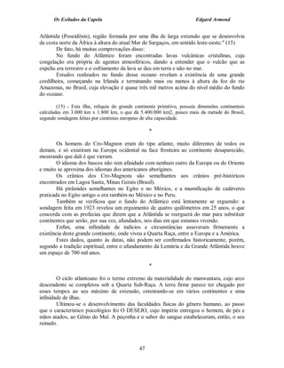 Os Exilados da Capela

Edgard Armond

Atlântida (Poseidônis), região formada por uma ilha de larga extensão que se desenvolvia
da costa norte da África à altura do atual Mar de Sargaços, em sentido leste-oeste." (15)
De fato, há muitas comprovações disso:
No fundo do Atlântico foram encontradas lavas vulcânicas cristalinas, cuja
congelação era própria de agentes atmosféricos, dando a entender que o vulcão que as
expeliu era terrestre e o esfriamento da lava se deu em terra e não no mar.
Estudos realizados no fundo desse oceano revelam a existência de uma grande
cordilheira, começando na Irlanda e terminando mais ou menos à altura da foz do rio
Amazonas, no Brasil, cuja elevação é quase três mil metros acima do nível médio do fundo
do oceano.
(15) - Esta ilha, relíquia do grande continente primitivo, possuía dimensões continentais
calculadas em 3.000 km x 1.800 km, o que dá 5.400.000 km2, pouco mais da metade do Brasil,
segundo sondagens feitas por cientistas europeus de alta capacidade.

*
Os homens do Cro-Magnon eram do tipo atlante, muito diferentes de todos os
demais, e só existiram na Europa ocidental na face fronteira ao continente desaparecido,
mostrando que dali é que vieram.
O idioma dos bascos não tem afinidade com nenhum outro da Europa ou do Oriente
e muito se aproxima dos idiomas dos americanos aborígines.
Os crânios dos Cro-Magnons são semelhantes aos crânios pré-históricos
encontrados em Lagoa Santa, Minas Gerais (Brasil).
Há pirâmides semelhantes no Egito e no México, e a mumificação de cadáveres
praticada no Egito antigo o era também no México e no Peru.
Também se verificou que o fundo do Atlântico está lentamente se erguendo: a
sondagem feita em 1923 revelou um erguimento de quatro quilômetros em 25 anos, o que
concorda com as profecias que dizem que a Atlântida se reerguerá do mar para substituir
continentes que serão, por sua vez, afundados, nos dias em que estamos vivendo.
Enfim, uma infinidade de indícios e circunstâncias asseveram firmemente a
existência deste grande continente, onde viveu a Quarta Raça, entre a Europa e a América.
Estes dados, quanto às datas, não podem ser confirmados historicamente, porém,
segundo a tradição espiritual, entre o afundamento da Lemúria e da Grande Atlântida houve
um espaço de 700 mil anos.
*
O ciclo atlanteano foi o termo extremo da materialidade do manwantara, cujo arco
descendente se completou sob a Quarta Sub-Raça. A terra firme parece ter chegado por
esses tempos ao seu máximo de extensão, ostentando-se em vários continentes e uma
infinidade de ilhas.
Ultimou-se o desenvolvimento das faculdades físicas do gênero humano, ao passo
que o característico psicológico foi O DESEJO, cujo império entregou o homem, de pés e
mãos atados, ao Gênio do Mal. A peçonha e o sabor do sangue estabeleceram, então, o seu
reinado.

47

 