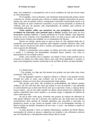 Os Exilados da Capela

Edgard Armond

maus, dos compatíveis e incompatíveis com as novas condições de vida que devem reinar
na Terra futuramente.
No Evangelho, como já dissemos, está claramente demonstrada pelo próprio mestre
a natureza do veredito: passarão para a direita os espíritos julgados merecedores de acesso,
aqueles que, pelo seu próprio esforço, conseguiram a necessária transformação moral; os já
então incapazes de ações criminosas conscientes; os que tiverem dominado os instintos da
violência, pela paz; do egoísmo, pelo desprendimento; da ambição, pela renúncia; da
sensualidade, pela pureza.
Todos aqueles, enfim, que possuírem em seus perispíritos a luminosidade
reveladora da renovação, esses passarão para a direita; poderão fazer parte da nova
humanidade redimida; habitarão o mundo purificado do Terceiro Milênio, onde imperarão
novas leis, novos costumes, nova mentalidade social, e no qual os povos, pela sua elevada
conduta moral, tornarão uma realidade viva os ensinamentos do Messias.
Quanto aos demais, aqueles para os quais as luzes da vida espiritual ainda não se
acenderam, esses passarão para a esquerda, serão relegados a mundos inferiores, afins, onde
viverão imersos em provas mais duras e acerbas, prosseguindo na expiação de seus erros,
com os agravos da obstinação.
Todavia, a misericórdia, como sempre, os cobrirá, pois terão como tarefa redentora
o auxílio e a orientação das humanidades retardadas desses mundos, com vistas ao
apressamento de sua evolução coletiva.
Então, como sucedeu com os capelinos, em relação à Terra, assim sucederá com os
terrícolas em relação aos orbes menos felizes, para onde forem degredados e, perante os
quais como antigamente sucedeu, transformar-se-ão em Filhos de Deus, em anjos decaídos.
*
E o Senhor disse:
- "Em verdade, vos digo que não passará esta geração sem que todas estas coisas
aconteçam." (Mt, 24:34)
Em sua linguagem sugestiva e alegórica referia-se o Mestre a esta geração terrena,
formada por todas as raças, cuja evolução vem da noite dos tempos, nos períodos
geológicos, alcança os nossos dias e prosseguirá pelo tempo adiante.
Não passará, quer dizer: não ascenderá na perfectibilidade, não habitará mundos
melhores, não terá vida mais feliz, antes que redima os erros do pretérito e seja submetida
ao selecionamento que se dará neste fim de ciclo que se aproxima. Assim, o expurgo destes
nossos tempos - que já está sendo iniciado nos planos etéreos-promoverá o alijamento de
espíritos imperfeitos para outros mundos e, ao mesmo tempo, a imigração de espíritos de
outros orbes para este.
Os que já estão vindo agora, formando uma geração de crianças tão diferentes de
tudo quanto tínhamos visto até o presente, são espíritos que vão tomar parte nos últimos
acontecimentos deste período de transição planetária, que antecederá a renovação em
perspectiva; porém, os que vierem em seguida, serão já os da humanidade renovada, os
futuros homens da intuição, formadores de nova raça - a sexta - que habitará o mundo do
Terceiro Milênio.
Já estão descendo à Terra os Espíritos Missionários, auxiliares do Divino Mestre,
encarregados de orientar as massas e ampará-las nos tumultos e nos sofrimentos coletivos
que vão entenebrecer a vida planetária nestes últimos dias do século.
71

 