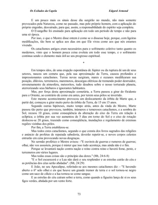 Os Exilados da Capela

Edgard Armond

E um pouco mais os sinais desse dia surgirão no mundo, não mais somente
provocados pela Natureza, como no passado, mas pelo próprio homem, com a aplicação do
próprio engenho, desvairado, para que, assim, a responsabilidade do espírito seja completa.
O Evangelho foi ensinado para aplicação em todo um período de tempo e não para
uma só época.
Por isso, o que o Mestre disse ontem é como se o dissesse hoje, porque, com ligeiras
modificações, tão bem se aplica aos dias em que Ele viveu como aos que nós estamos
vivendo.
Os cataclismos antigos eram necessários para o sofrimento coletivo tanto quanto os
modernos, visto que o homem pouca coisa evoluiu em todo esse tempo, e o sofrimento
continua sendo o elemento mais útil ao seu progresso espiritual.
*
Em tempos idos, de uma erupção espontânea de Júpiter ou da ruptura de um de seus
setores, nasceu um cometa que, pela sua aproximação da Terra, causou profundos e
impressionantes cataclismos. Terras novas surgiram, mares e oceanos modificaram sua
posição, dilúvios, terremotos, maremotos, descargas elétricas de tremendo poder destruidor,
envenenamento da atmosfera, meteoritos, tudo desabou sobre o nosso torturado planeta,
aterrorizando seus bárbaros e ignorantes habitantes.
Mas, por força desta aproximação cometária, a Terra passou a girar do Ocidente
para o Oriente, ao contrário de como era antes, por terem seus pólos se invertido.
Este mesmo acontecimento provocou um deslocamento da órbita de Marte que, a
partir daí, começou a girar muito perto da órbita da Terra, de 15 em 15 anos.
Segundo outras hipóteses, muito tempo atrás, antes da vinda do Mestre, Marte
passou tão perto que provocou, também, inúmeros e temerosos cataclismos, e a sombra do
Sol, recuou 10 graus, como conseqüência da alteração do eixo da Terra em relação à
eclíptica; a órbita por sua vez aumentou de 5 dias em torno do Sol e o eixo de rotação
deslocou-se 20 graus, trazendo como conseqüência, inundações e regelamento de extensas
regiões vizinhas dos pólos.
Por fim, a Terra estabilizou-se.
Mas todos estes cataclismos, segundo o que consta dos livros sagrados das religiões
e anúncio de profetas de reputada sabedoria, deverão repetir-se, e novos corpos celestes
entrarão em cena provocando novas desgraças.
No sermão profético o Mestre avisou: -"E ouvireis de guerras e rumores de guerras;
olhai, não vos assusteis, porque é mister que isso tudo aconteça, mas ainda não é o fim.
Porque se levantará nação contra nação e reino contra reino e haverá fome, peste, e
terremotos em vários lugares.
Mas todas essas coisas são o princípio das dores." (Mt, 24:6-8)
"E o Sol escurecerá e a Lua não dará o seu resplendor e as estrelas cairão do céu e
as potências dos céus serão abaladas". (Mt, 24:29)
E João, no seu Apocalipse, referindo-se aos mesmos cataclismos diz: - "E havendo
aberto o 6º selo olhei e eis que houve um grande tremor de terra e o sol tornou-se negro
como um saco de cilício e a lua tornou-se como sangue.
E as estrelas do céu caíram sobre a terra, como quando a figueira lança de si os seus
figos verdes, abalada por um vento forte.

73

 