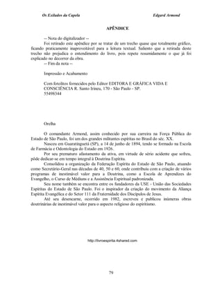 Os Exilados da Capela

Edgard Armond

APÊNDICE
-- Nota do digitalizador -Foi retirado este apêndice por se tratar de um trecho quase que totalmente gráfico,
ficando praticamente inaproveitável para a leitura textual. Saliento que a retirada deste
trecho não prejudica o entendimento do livro, pois repete resumidamente o que já foi
explicado no decorrer da obra.
-- Fim da nota -Impressão e Acabamento
Com fotolitos fornecidos pelo Editor EDITORA E GRÁFICA VIDA E
CONSCIÊNCIA R. Santo Irineu, 170 - São Paulo - SP.
55498344

Orelha
O comandante Armond, assim conhecido por sua carreira na Força Pública do
Estado de São Paulo, foi um dos grandes militantes espíritas no Brasil do séc. XX.
Nasceu em Guaratinguetá (SP), a 14 de junho de 1894, tendo se formado na Escola
de Farmácia e Odontologia do Estado em 1926.
Por seu prematuro afastamento da ativa, em virtude de sério acidente que sofreu,
pôde dedicar-se em tempo integral à Doutrina Espírita.
Consolidou a organização da Federação Espírita do Estado de São Paulo, atuando
como Secretário-Geral nas décadas de 40, 50 e 60, onde contribuiu com a criação de vários
programas de inestimável valor para a Doutrina, como a Escola de Aprendizes do
Evangelho, o Curso de Médiuns e a Assistência Espiritual padronizada.
Seu nome também se encontra entre os fundadores da USE - União das Sociedades
Espíritas do Estado de São Paulo. Foi o inspirador da criação do movimento da Aliança
Espírita Evangélica e do Setor 111 da Fraternidade dos Discípulos de Jesus.
Até seu desencarne, ocorrido em 1982, escreveu e publicou inúmeras obras
doutrinárias de inestimável valor para o aspecto religioso do espiritismo.

http://livroespirita.4shared.com

79

 