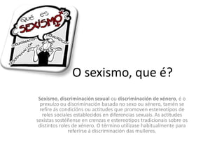 O sexismo, que é?
Sexismo, discriminación sexual ou discriminación de xénero, é o
prexuízo ou discriminación basada no sexo ou xénero, tamén se
refire ás condicións ou actitudes que promoven estereotipos de
roles sociales establecidos en diferencias sexuais.As actitudes
sexistas sostéñense en crenzas e estereotipos tradicionais sobre os
distintos roles de xénero. O término utilizase habitualmente para
referirse á discriminación das mulleres.
 