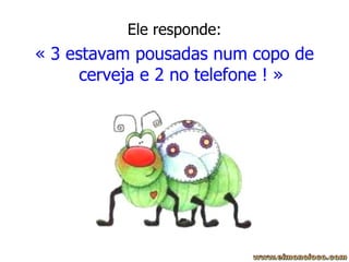 Ele responde: « 3 estavam pousadas num copo de cerveja e 2 no telefone ! » 