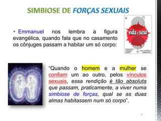 “Quando o homem e a mulher se
confiam um ao outro, pelos vínculos
sexuais, essa rendição é tão absoluta
que passam, praticamente, a viver numa
simbiose de forças, qual se as duas
almas habitassem num só corpo”.
12
 Emmanuel nos lembra a figura
evangélica, quando fala que no casamento
os cônjuges passam a habitar um só corpo:
 