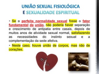  Se a perfeita normalidade sexual fosse o fator
fundamental da união, não poderia haver separação
e crescimento de antipatia entre casais, depois de
muitos anos de atividade sexual normal, satisfazendo
as necessidades do instinto sexual e a
complementação da sede afetiva.
 Neste caso, houve união de corpos, mas não de
corações.
16
 