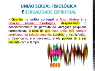  Quando na união conjugal o fator básico é a
relação sexual fisiológica, desprezando o
desenvolvimento da permuta de vibrações psíquicas
harmoniosas, é sinal de que essa união terá sempre
problemas de relacionamento, surgirão a insatisfação,
o desencanto e o desalento, e ela poderá vir a ser
desfeita com o tempo.
17
 