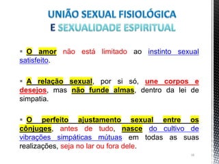  O amor não está limitado ao instinto sexual
satisfeito.
 A relação sexual, por si só, une corpos e
desejos, mas não funde almas, dentro da lei de
simpatia.
 O perfeito ajustamento sexual entre os
cônjuges, antes de tudo, nasce do cultivo de
vibrações simpáticas mútuas em todas as suas
realizações, seja no lar ou fora dele.
18
 