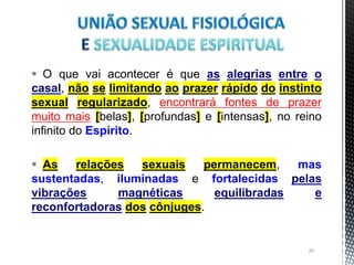  O que vai acontecer é que as alegrias entre o
casal, não se limitando ao prazer rápido do instinto
sexual regularizado, encontrará fontes de prazer
muito mais [belas], [profundas] e [intensas], no reino
infinito do Espírito.
 As relações sexuais permanecem, mas
sustentadas, iluminadas e fortalecidas pelas
vibrações magnéticas equilibradas e
reconfortadoras dos cônjuges.
20
 