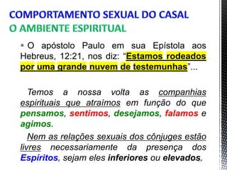  O apóstolo Paulo em sua Epístola aos
Hebreus, 12:21, nos diz: “Estamos rodeados
por uma grande nuvem de testemunhas”...
Temos a nossa volta as companhias
espirituais que atraímos em função do que
pensamos, sentimos, desejamos, falamos e
agimos.
Nem as relações sexuais dos cônjuges estão
livres necessariamente da presença dos
Espíritos, sejam eles inferiores ou elevados.26
 