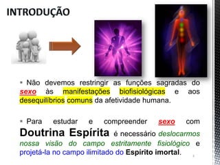  Não devemos restringir as funções sagradas do
sexo às manifestações biofisiológicas e aos
desequilíbrios comuns da afetividade humana.
 Para estudar e compreender sexo com
Doutrina Espírita é necessário deslocarmos
nossa visão do campo estritamente fisiológico e
projetá-la no campo ilimitado do Espírito imortal. 3
 