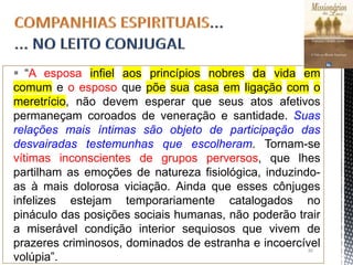  “A esposa infiel aos princípios nobres da vida em
comum e o esposo que põe sua casa em ligação com o
meretrício, não devem esperar que seus atos afetivos
permaneçam coroados de veneração e santidade. Suas
relações mais íntimas são objeto de participação das
desvairadas testemunhas que escolheram. Tornam-se
vítimas inconscientes de grupos perversos, que lhes
partilham as emoções de natureza fisiológica, induzindo-
as à mais dolorosa viciação. Ainda que esses cônjuges
infelizes estejam temporariamente catalogados no
pináculo das posições sociais humanas, não poderão trair
a miserável condição interior sequiosos que vivem de
prazeres criminosos, dominados de estranha e incoercível
volúpia”.
30
 