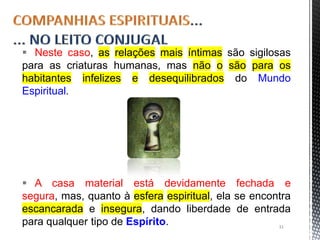 Neste caso, as relações mais íntimas são sigilosas
para as criaturas humanas, mas não o são para os
habitantes infelizes e desequilibrados do Mundo
Espiritual.
 A casa material está devidamente fechada e
segura, mas, quanto à esfera espiritual, ela se encontra
escancarada e insegura, dando liberdade de entrada
para qualquer tipo de Espírito. 31
 