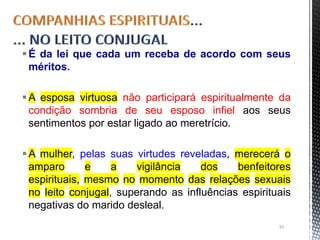 É da lei que cada um receba de acordo com seus
méritos.
A esposa virtuosa não participará espiritualmente da
condição sombria de seu esposo infiel aos seus
sentimentos por estar ligado ao meretrício.
A mulher, pelas suas virtudes reveladas, merecerá o
amparo e a vigilância dos benfeitores
espirituais, mesmo no momento das relações sexuais
no leito conjugal, superando as influências espirituais
negativas do marido desleal.
33
 