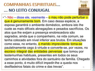 “- Não – disse ele, veemente – o mau não pode perturbar o
que é genuinamente bom. Em caso dessa espécie, a
esposa garantirá o ambiente doméstico, embora isto lhe
custe as mais difíceis abnegações e pesados sacrifícios. Os
atos que lhe exijam a presença enobrecedora são
sagrados, ainda que o companheiro, na vida comum, se
tenha colocado em nível inferior aos brutos. Em situações
como essa, no entanto, o marido imprevidente torna-se
paulatinamente cego à virtude e converte-se, por vezes, no
escravo integral das entidades perversas que tomou por
testemunhas habituais, presentes em todos os seus
caminhos e atividades fora do santuário da família. Chegado
a esse ponto, é muito difícil impedir-lhe a queda nos
desfiladeiros fatais do crime e das trevas”. 35
 