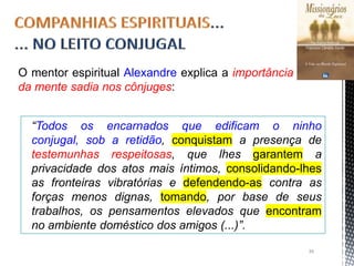 “Todos os encarnados que edificam o ninho
conjugal, sob a retidão, conquistam a presença de
testemunhas respeitosas, que lhes garantem a
privacidade dos atos mais íntimos, consolidando-lhes
as fronteiras vibratórias e defendendo-as contra as
forças menos dignas, tomando, por base de seus
trabalhos, os pensamentos elevados que encontram
no ambiente doméstico dos amigos (...)”.
O mentor espiritual Alexandre explica a importância
da mente sadia nos cônjuges:
39
 