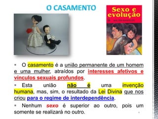  O casamento é a união permanente de um homem
e uma mulher, atraídos por interesses afetivos e
vínculos sexuais profundos.
 Esta união não é uma invenção
humana, mas, sim, o resultado da Lei Divina que nos
criou para o regime de interdependência.
 Nenhum sexo é superior ao outro, pois um
somente se realizará no outro. 4
 