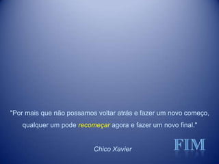 "Por mais que não possamos voltar atrás e fazer um novo começo,
qualquer um pode recomeçar agora e fazer um novo final."
Chico Xavier
 