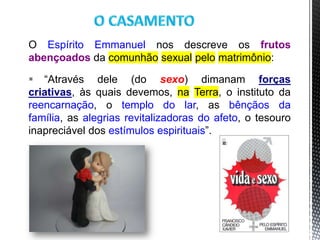 O Espírito Emmanuel nos descreve os frutos
abençoados da comunhão sexual pelo matrimônio:
 “Através dele (do sexo) dimanam forças
criativas, às quais devemos, na Terra, o instituto da
reencarnação, o templo do lar, as bênçãos da
família, as alegrias revitalizadoras do afeto, o tesouro
inapreciável dos estímulos espirituais”.
5
 