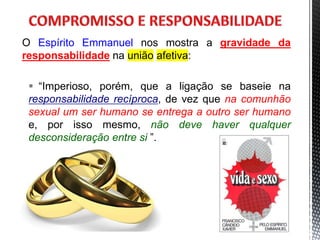 O Espírito Emmanuel nos mostra a gravidade da
responsabilidade na união afetiva:
 “Imperioso, porém, que a ligação se baseie na
responsabilidade recíproca, de vez que na comunhão
sexual um ser humano se entrega a outro ser humano
e, por isso mesmo, não deve haver qualquer
desconsideração entre si ”.
9
 