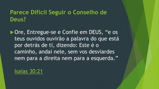 Parece Difícil Seguir o Conselho de 
Deus? 
Ore, Entregue-se e Confie em DEUS, “e os 
teus ouvidos ouvirão a palavra do que está 
por detrás de ti, dizendo: Este é o 
caminho, andai nele, sem vos desviardes 
nem para a direita nem para a esquerda.” 
Isaías 30:21 

