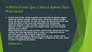 A Bíblia Ensina Que o Sexo é Apenas Para 
Procriação? 
 Você é toda linda, minha querida; em você não há defeito algum. 
Venha do Líbano comigo, minha noiva, venha do Líbano comigo. 
Desça do alto do Amana, do topo do Senir, do alto do Hermom, das 
covas dos leões e das tocas dos leopardos nas montanhas. 
Você fez disparar o meu coração, minha irmã, minha noiva; fez 
disparar o meu coração com um simples olhar, com uma simples 
jóia dos seus colares. 
Quão deliciosas são as suas carícias, minha irmã, minha noiva! Suas 
carícias são mais agradáveis que o vinho, e a fragrância do seu 
perfume supera o de qualquer especiaria! 
Os seus lábios gotejam a doçura dos favos de mel, minha noiva; 
leite e mel estão debaixo da sua língua. A fragrância das suas vestes 
é como a fragrância do Líbano. 
Cânticos 4:7-11 
 