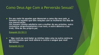 Como Deus Age Com a Perversão Sexual? 
 Em seu meio há aqueles que desonram a cama dos seus pais, e 
também há aqueles que têm relações com as mulheres nos dias de 
sua menstruação. 
Um homem comete adultério com a mulher do seu próximo, outro 
contamina vergonhosamente a sua nora, e outro desonra a sua 
irmã, filha de seu próprio pai. 
Ezequiel 22:10-11 
 " ‘Mas você me verá bater as minhas mãos uma na outra contra os 
ganhos injustos que você obteve e contra o sangue que você 
derramou. 
Ezequiel 22:13 
 