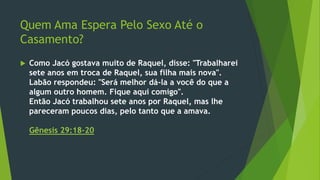 Quem Ama Espera Pelo Sexo Até o 
Casamento? 
 Como Jacó gostava muito de Raquel, disse: "Trabalharei 
sete anos em troca de Raquel, sua filha mais nova". 
Labão respondeu: "Será melhor dá-la a você do que a 
algum outro homem. Fique aqui comigo". 
Então Jacó trabalhou sete anos por Raquel, mas lhe 
pareceram poucos dias, pelo tanto que a amava. 
Gênesis 29:18-20 
 