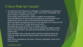 O Sexo Pode Ser Casual? 
 "Os alimentos foram feitos para o estômago e o estômago para os alimentos", 
mas Deus destruirá ambos. O corpo, porém, não é para a imoralidade, mas 
para o Senhor, e o Senhor para o corpo. 
Por seu poder, Deus ressuscitou o Senhor e também nos ressuscitará. 
Vocês não sabem que os seus corpos são membros de Cristo? Tomarei eu os 
membros de Cristo e os unirei a uma prostituta? De modo nenhum! 
Vocês não sabem que aquele que se une a uma prostituta é um corpo com ela? 
Pois, como está escrito: "Os dois serão uma só carne". 
Mas aquele que se une ao Senhor é um espírito com ele. 
Fujam da imoralidade sexual. Todos os outros pecados que alguém comete, 
fora do corpo os comete; mas quem peca sexualmente, peca contra o seu 
próprio corpo. 
Acaso não sabem que o corpo de vocês é santuário do Espírito Santo que 
habita em vocês, que lhes foi dado por Deus, e que vocês não são de si 
mesmos? 
Vocês foram comprados por alto preço. Portanto, glorifiquem a Deus com o 
corpo de vocês. 
1 Coríntios 6:13-20 
 