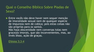 Qual o Conselho Bíblico Sobre Piadas de 
Sexo? 
 Entre vocês não deve haver nem sequer menção 
de imoralidade sexual nem de qualquer espécie 
de impureza nem de cobiça; pois estas coisas não 
são próprias para os santos. 
Não haja obscenidade nem conversas tolas nem 
gracejos imorais, que são inconvenientes, mas, ao 
invés disso, ação de graças. 
Efésios 5:3-4 
 