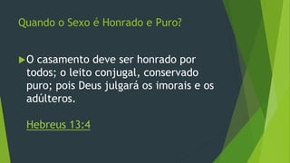 Quando o Sexo é Honrado e Puro? 
O casamento deve ser honrado por 
todos; o leito conjugal, conservado 
puro; pois Deus julgará os imorais e os 
adúlteros. 
Hebreus 13:4 
 