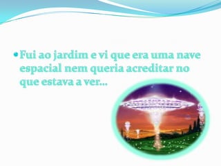 Fui ao jardim e vi que era uma nave espacial nem queria acreditar no que estava a ver…