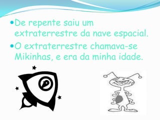 De repente saiu um extraterrestre da nave espacial.O extraterrestre chamava-se Mikinhas, e era da minha idade.