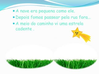 A nave era pequena como ele.Depois fomos passear pela rua fora…A meio do caminho vi uma estrela cadente .