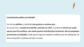 Caracterização política da Antártida
Em termos políticos, a Antártida não pertence a nenhum país.
De acordo com o tratado da Antártida, assinado em 1959, o continente deverá ser usado
apenas para fins pacíficos, não sendo possível reivindicações territoriais. Não há população
permanente na Antártida, tendo apenas algumas estações científicas que vão albergando, de
forma temporária, cientistas de todo o mundo.
 