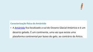 Caracterização física da Antártida
• A Antártida fica localizado a sul do Oceano Glacial Antártico e é um
deserto gelado. É um continente, uma vez que existe uma
plataforma continental por baixo do gelo, ao contrário do Ártico.
 